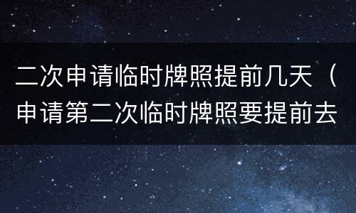 二次申请临时牌照提前几天（申请第二次临时牌照要提前去吗）