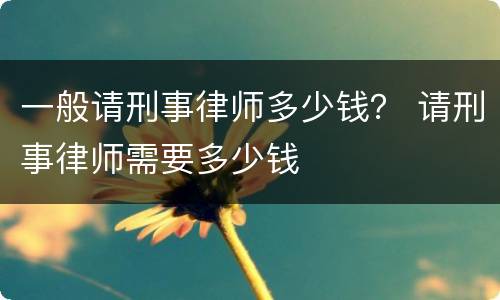 一般请刑事律师多少钱？ 请刑事律师需要多少钱