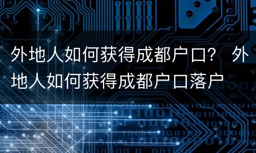 外地人如何获得成都户口？ 外地人如何获得成都户口落户
