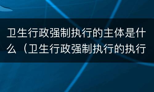 卫生行政强制执行的主体是什么（卫生行政强制执行的执行机构是）