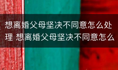 想离婚父母坚决不同意怎么处理 想离婚父母坚决不同意怎么处理呢