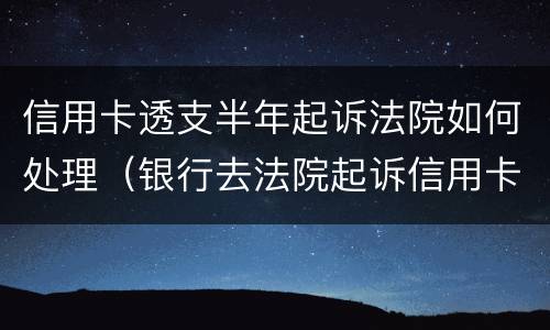 信用卡透支半年起诉法院如何处理（银行去法院起诉信用卡逾期怎么办）