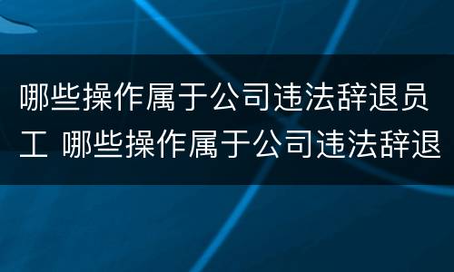 哪些操作属于公司违法辞退员工 哪些操作属于公司违法辞退员工的行为