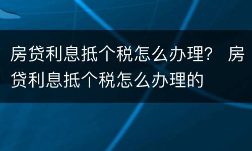 房贷利息抵个税怎么办理？ 房贷利息抵个税怎么办理的