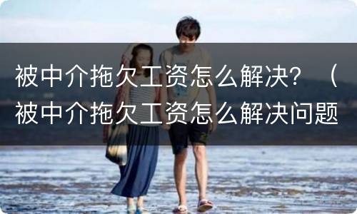 被中介拖欠工资怎么解决？（被中介拖欠工资怎么解决问题）