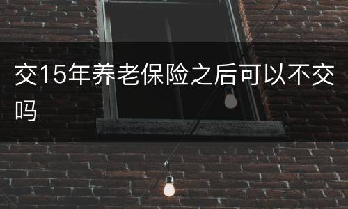 交15年养老保险之后可以不交吗