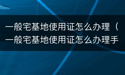 一般宅基地使用证怎么办理（一般宅基地使用证怎么办理手续）