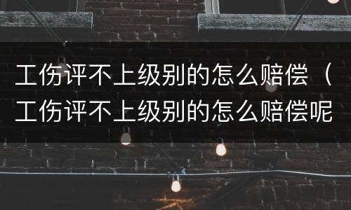 工伤评不上级别的怎么赔偿（工伤评不上级别的怎么赔偿呢）