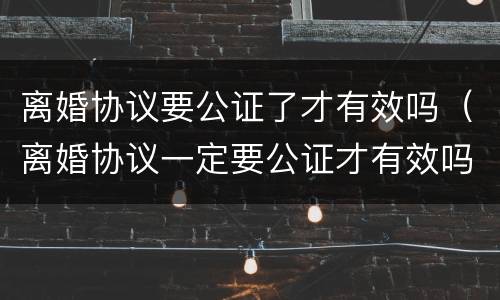 离婚协议要公证了才有效吗（离婚协议一定要公证才有效吗）