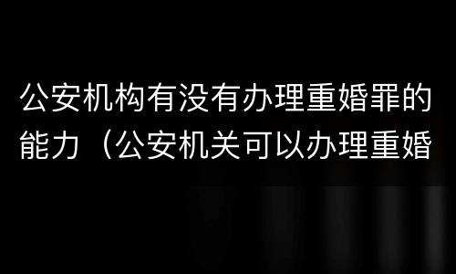 公安机构有没有办理重婚罪的能力（公安机关可以办理重婚罪吗）