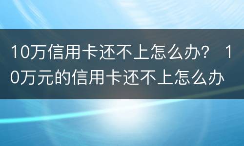10万信用卡还不上怎么办？ 10万元的信用卡还不上怎么办