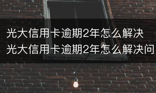 光大信用卡逾期2年怎么解决 光大信用卡逾期2年怎么解决问题