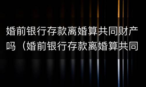 婚前银行存款离婚算共同财产吗（婚前银行存款离婚算共同财产吗知乎）