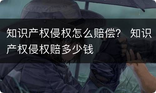 知识产权侵权怎么赔偿？ 知识产权侵权赔多少钱