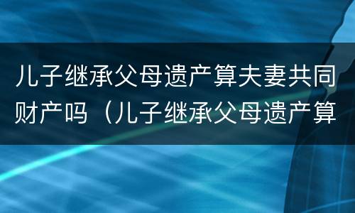 儿子继承父母遗产算夫妻共同财产吗（儿子继承父母遗产算夫妻共同财产吗）