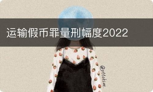 运输假币罪量刑幅度2022