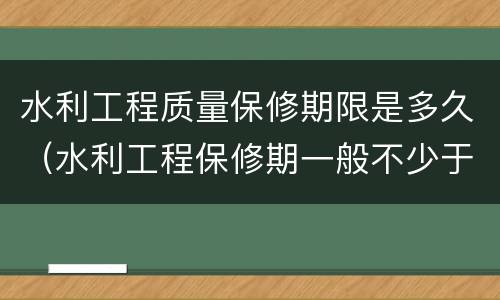 水利工程质量保修期限是多久（水利工程保修期一般不少于多少年）