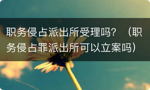 职务侵占派出所受理吗？（职务侵占罪派出所可以立案吗）