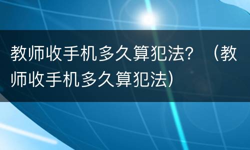 教师收手机多久算犯法？（教师收手机多久算犯法）
