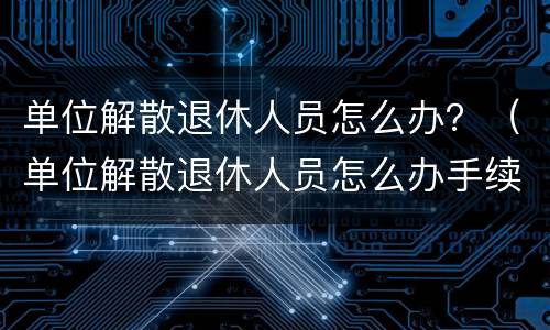 单位解散退休人员怎么办？（单位解散退休人员怎么办手续）