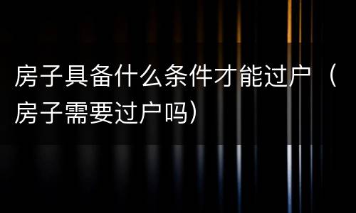 房子具备什么条件才能过户（房子需要过户吗）
