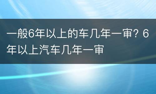 一般6年以上的车几年一审? 6年以上汽车几年一审
