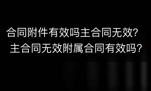 合同附件有效吗主合同无效？ 主合同无效附属合同有效吗?