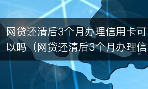 网贷还清后3个月办理信用卡可以吗（网贷还清后3个月办理信用卡可以吗）