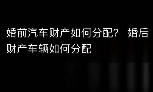 婚前汽车财产如何分配？ 婚后财产车辆如何分配