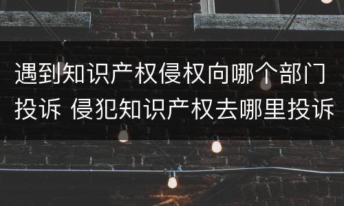 遇到知识产权侵权向哪个部门投诉 侵犯知识产权去哪里投诉