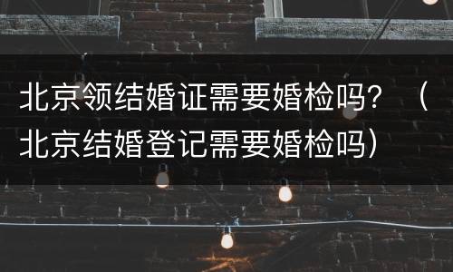 北京领结婚证需要婚检吗？（北京结婚登记需要婚检吗）