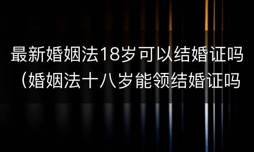 最新婚姻法18岁可以结婚证吗（婚姻法十八岁能领结婚证吗）