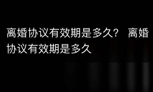 离婚协议有效期是多久？ 离婚协议有效期是多久