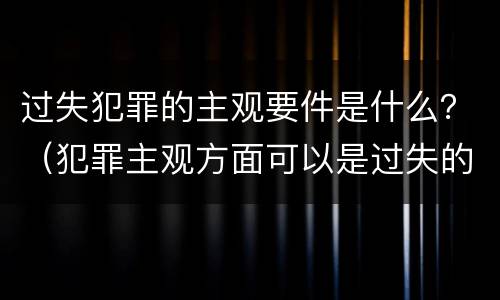过失犯罪的主观要件是什么？（犯罪主观方面可以是过失的是）