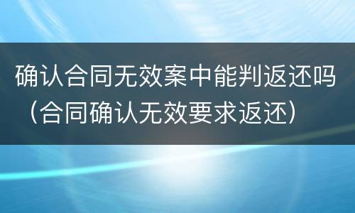 确认合同无效案中能判返还吗（合同确认无效要求返还）