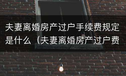 夫妻离婚房产过户手续费规定是什么（夫妻离婚房产过户费怎么算）