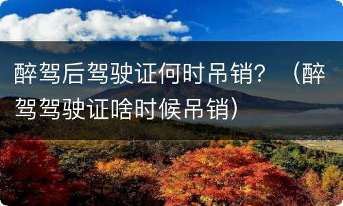 醉驾后驾驶证何时吊销?(醉驾驾驶证啥时候吊销)