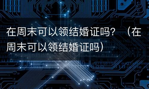 在周末可以领结婚证吗？（在周末可以领结婚证吗）