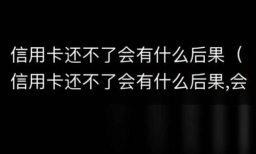 信用卡还不了会有什么后果（信用卡还不了会有什么后果,会坐牢吗?）