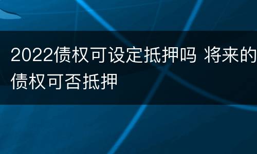 2022债权可设定抵押吗 将来的债权可否抵押
