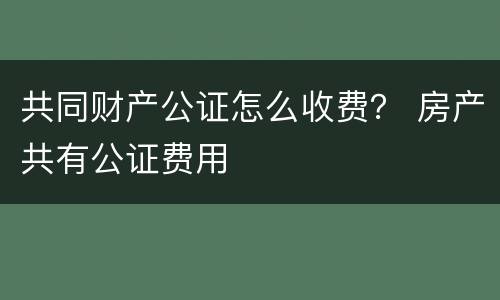 共同财产公证怎么收费？ 房产共有公证费用