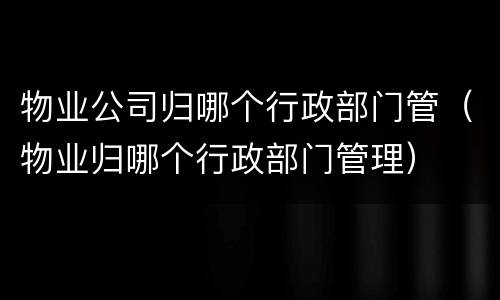 物业公司归哪个行政部门管（物业归哪个行政部门管理）