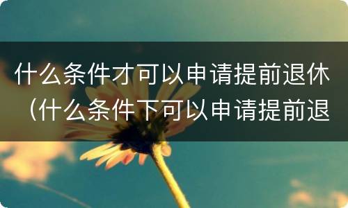 什么条件才可以申请提前退休（什么条件下可以申请提前退休）