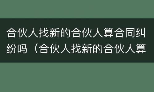 合伙人找新的合伙人算合同纠纷吗（合伙人找新的合伙人算合同纠纷吗）