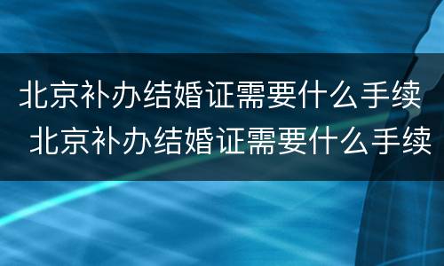 北京补办结婚证需要什么手续 北京补办结婚证需要什么手续费
