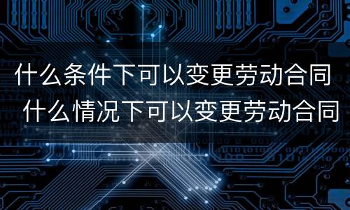 什么条件下可以变更劳动合同 什么情况下可以变更劳动合同