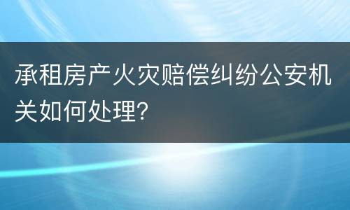 承租房产火灾赔偿纠纷公安机关如何处理？