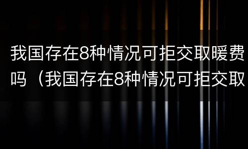我国存在8种情况可拒交取暖费吗（我国存在8种情况可拒交取暖费吗英文）
