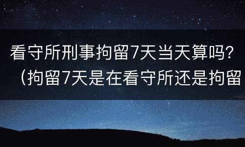 看守所刑事拘留7天当天算吗？（拘留7天是在看守所还是拘留所）