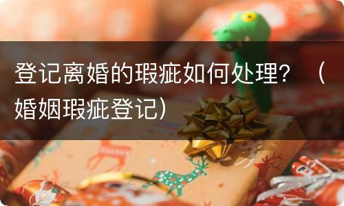 登记离婚的瑕疵如何处理？（婚姻瑕疵登记）